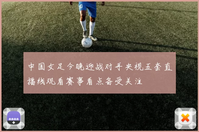 中国女足今晚迎战对手央视五套直播线观看赛事看点备受关注