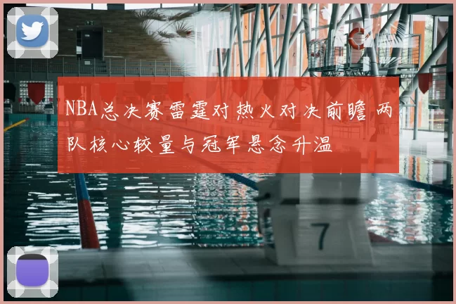NBA总决赛雷霆对热火对决前瞻 两队核心较量与冠军悬念升温