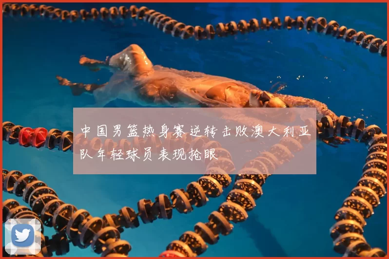 中国男篮热身赛逆转击败澳大利亚队年轻球员表现抢眼