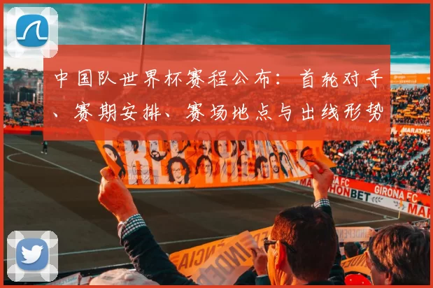 中国队世界杯赛程公布：首轮对手、赛期安排、赛场地点与出线形势解读