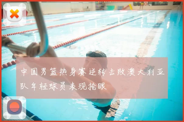 中国男篮热身赛逆转击败澳大利亚队年轻球员表现抢眼