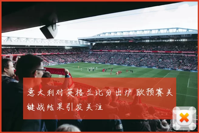 意大利对英格兰比分出炉 欧预赛关键战结果引发关注