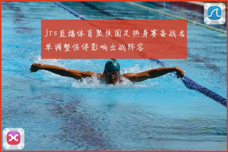 jrs直播体育聚焦国足热身赛备战名单调整伤停影响出战阵容