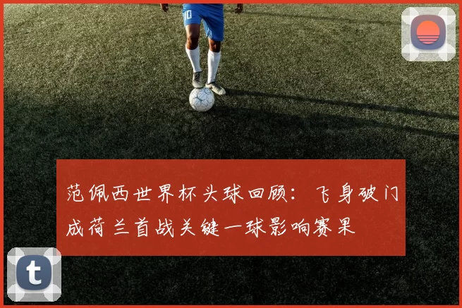 范佩西世界杯头球回顾:飞身破门成荷兰首战关键一球影响赛果