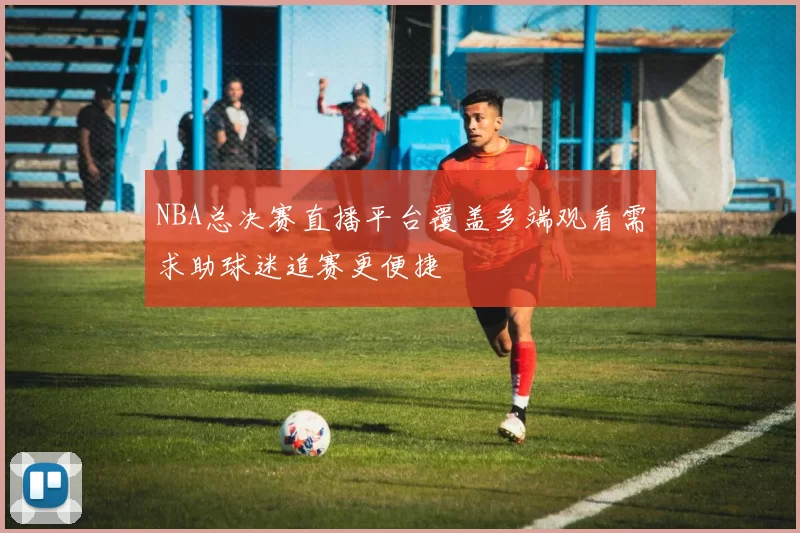 NBA总决赛直播平台覆盖多端观看需求助球迷追赛更便捷