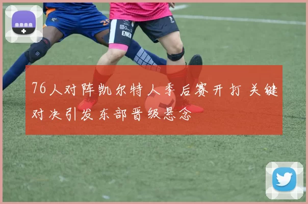 76人对阵凯尔特人季后赛开打 关键对决引发东部晋级悬念