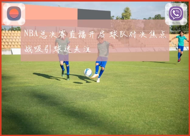 NBA总决赛直播开启 球队对决焦点战吸引球迷关注