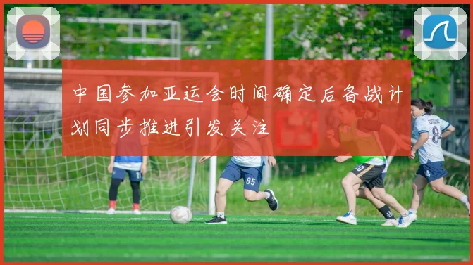 中国参加亚运会时间确定后备战计划同步推进引发关注