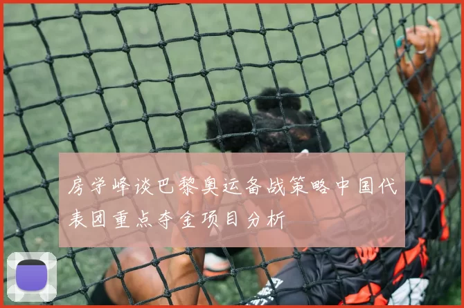 房学峰谈巴黎奥运备战策略中国代表团重点夺金项目分析