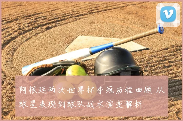 阿根廷两次世界杯夺冠历程回顾 从球星表现到球队战术演变解析