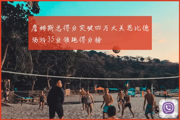 詹姆斯总得分突破四万大关恩比德场均35分领跑得分榜