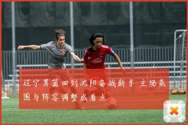 辽宁男篮回到沈阳备战新季 主场氛围与阵容调整成看点