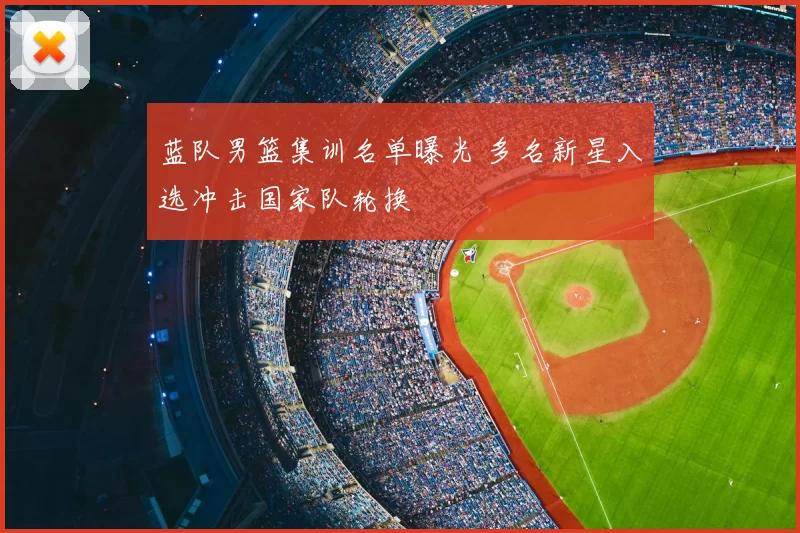 蓝队男篮集训名单曝光 多名新星入选冲击国家队轮换