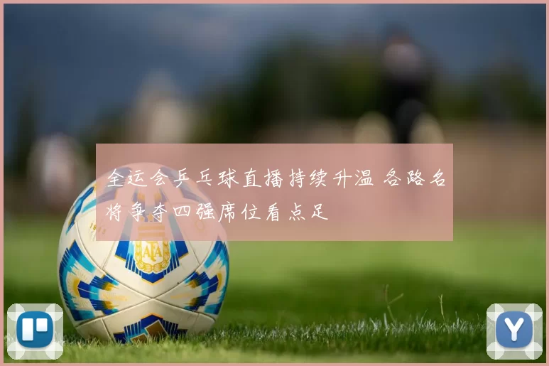 全运会乒乓球直播持续升温 各路名将争夺四强席位看点足