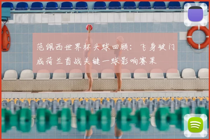 范佩西世界杯头球回顾:飞身破门成荷兰首战关键一球影响赛果