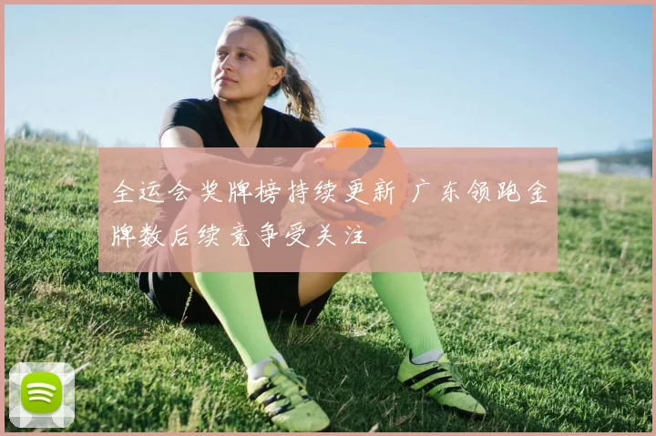 全运会奖牌榜持续更新 广东领跑金牌数后续竞争受关注