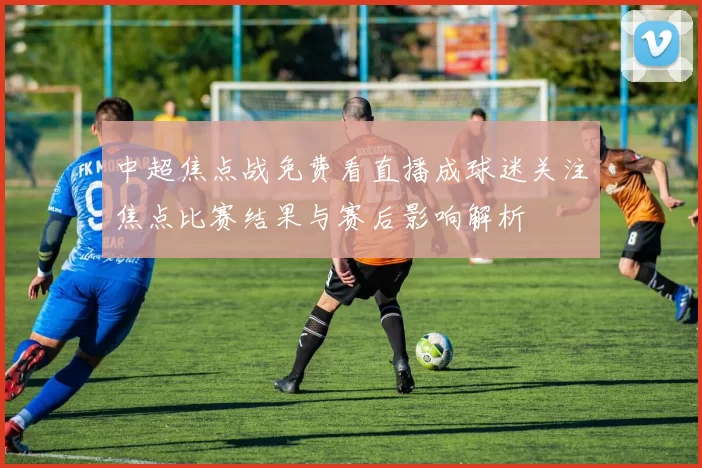 中超焦点战免费看直播成球迷关注焦点比赛结果与赛后影响解析