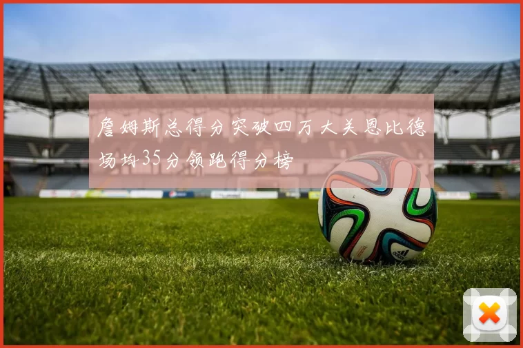 詹姆斯总得分突破四万大关恩比德场均35分领跑得分榜