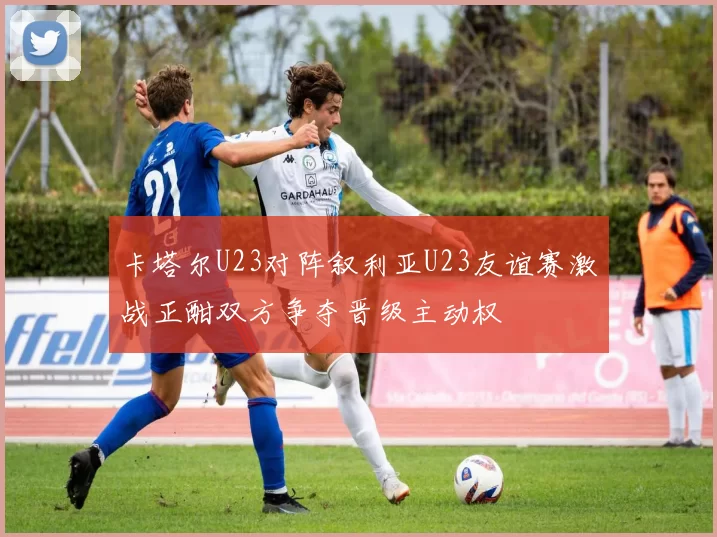 卡塔尔U23对阵叙利亚U23友谊赛激战正酣双方争夺晋级主动权