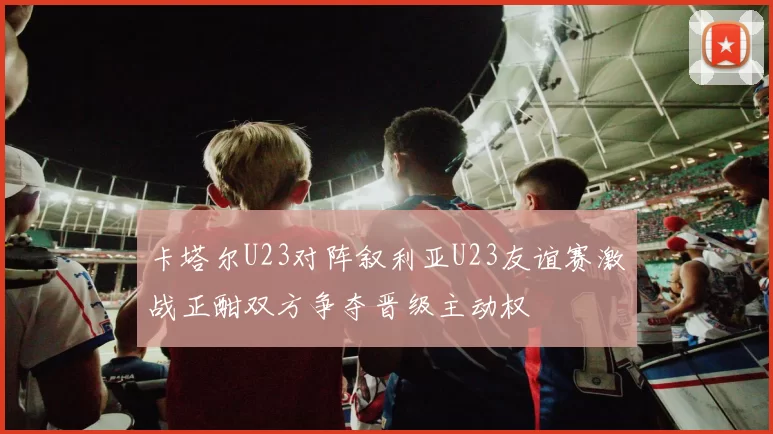卡塔尔U23对阵叙利亚U23友谊赛激战正酣双方争夺晋级主动权