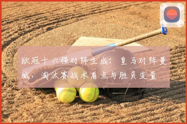 欧冠十六强对阵生成:皇马对阵曼城,淘汰赛战术看点与胜负变量