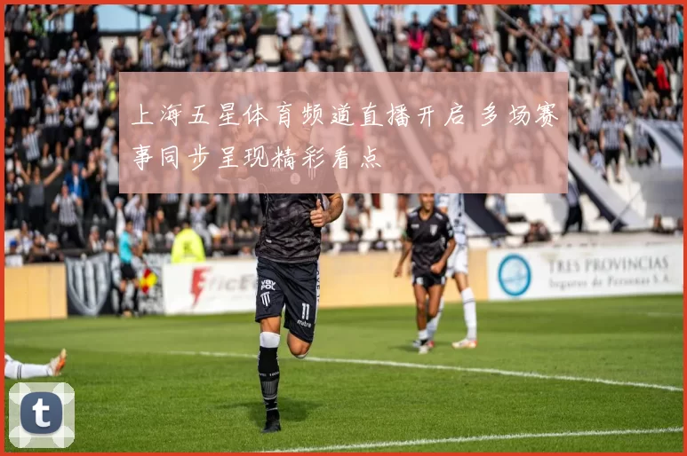 上海五星体育频道直播开启 多场赛事同步呈现精彩看点