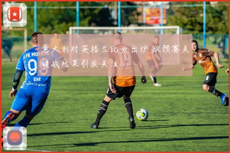 意大利对英格兰比分出炉 欧预赛关键战结果引发关注