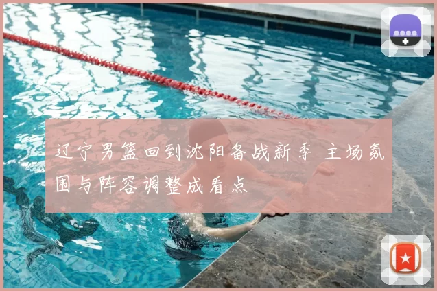 辽宁男篮回到沈阳备战新季 主场氛围与阵容调整成看点