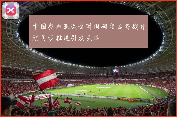 中国参加亚运会时间确定后备战计划同步推进引发关注