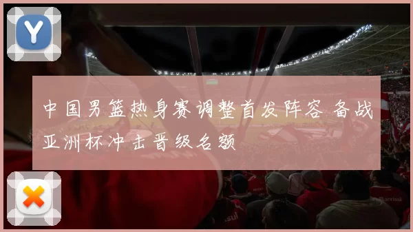 中国男篮热身赛调整首发阵容 备战亚洲杯冲击晋级名额