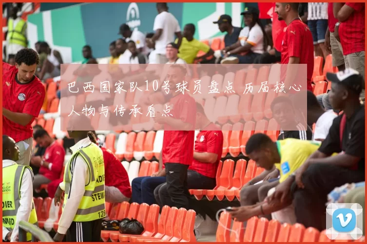 巴西国家队10号球员盘点 历届核心人物与传承看点