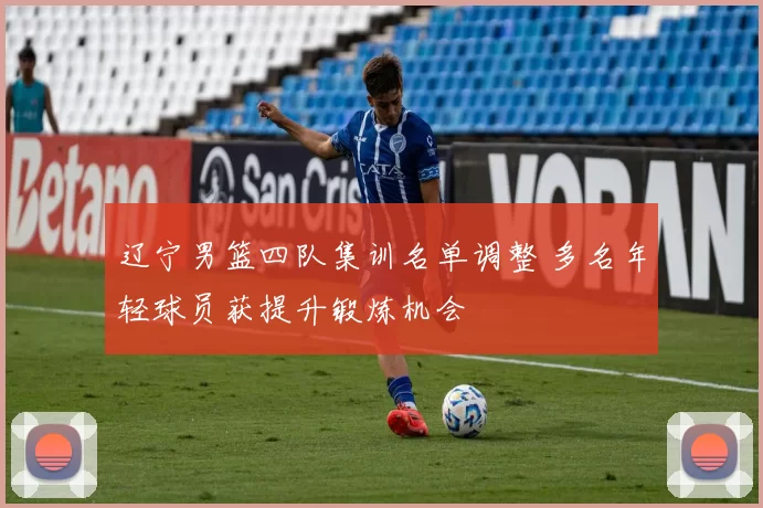 辽宁男篮四队集训名单调整 多名年轻球员获提升锻炼机会