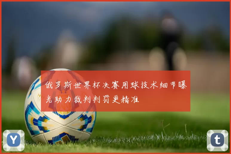 俄罗斯世界杯决赛用球技术细节曝光助力裁判判罚更精准