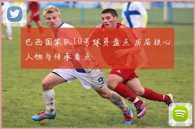 巴西国家队10号球员盘点 历届核心人物与传承看点