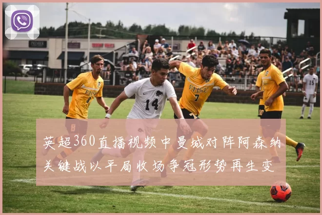 英超360直播视频中曼城对阵阿森纳关键战以平局收场争冠形势再生变数