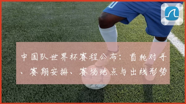 中国队世界杯赛程公布:首轮对手、赛期安排、赛场地点与出线形势解读