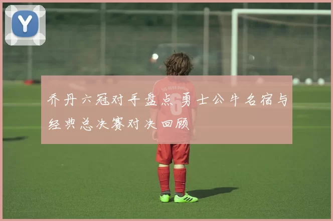 乔丹六冠对手盘点 勇士公牛名宿与经典总决赛对决回顾